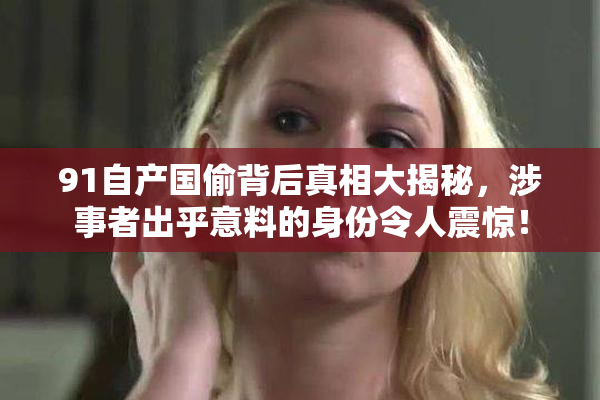 91自产国偷背后真相大揭秘，涉事者出乎意料的身份令人震惊！