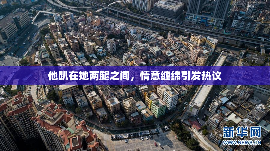他趴在她两腿之间，情意缠绵引发热议