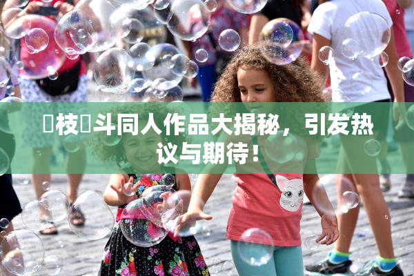 狛枝凪斗同人作品大揭秘，引发热议与期待！