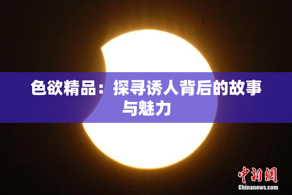 色欲精品：探寻诱人背后的故事与魅力