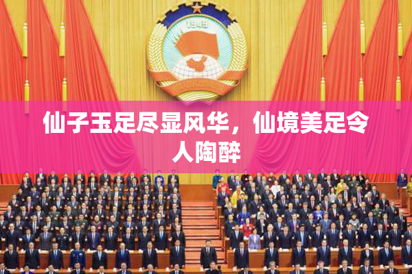 仙子玉足尽显风华，仙境美足令人陶醉