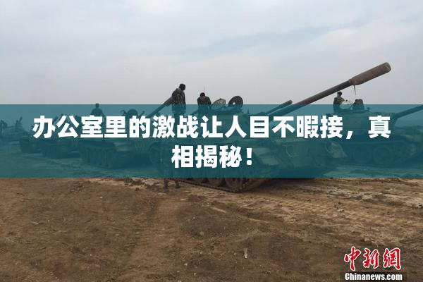 办公室里的激战让人目不暇接，真相揭秘！