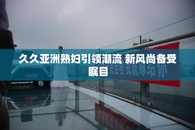 久久亚洲熟妇引领潮流 新风尚备受瞩目