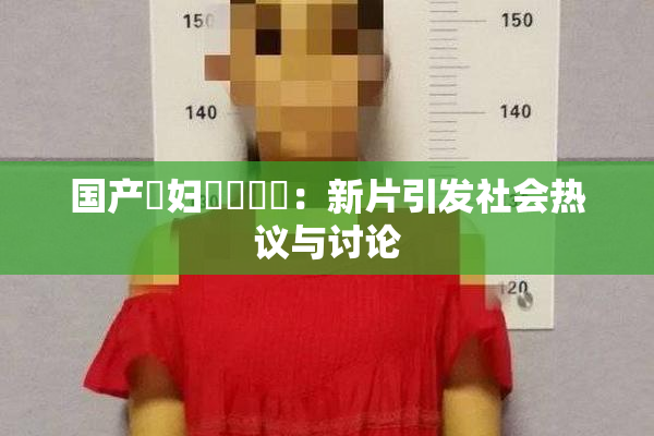 国产婬妇❌‌❌‌：新片引发社会热议与讨论