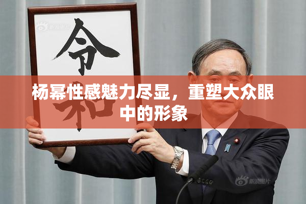 杨幂性感魅力尽显，重塑大众眼中的形象
