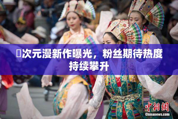 囧次元漫新作曝光，粉丝期待热度持续攀升
