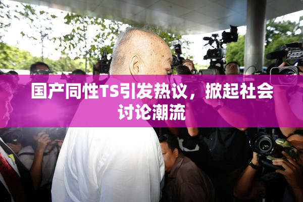 国产同性TS引发热议，掀起社会讨论潮流