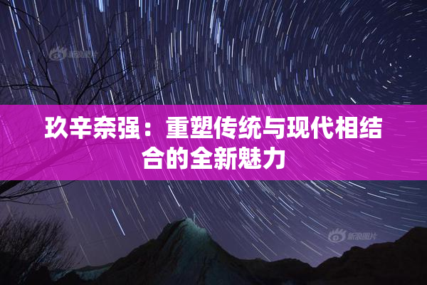 玖辛奈强：重塑传统与现代相结合的全新魅力