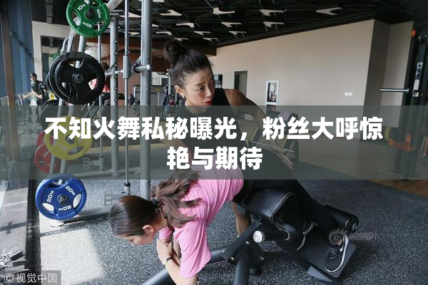 不知火舞私秘曝光，粉丝大呼惊艳与期待