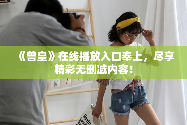《兽皇》在线播放入口奉上，尽享精彩无删减内容！