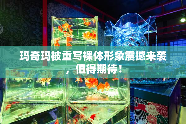 玛奇玛被重写裸体形象震撼来袭，值得期待！