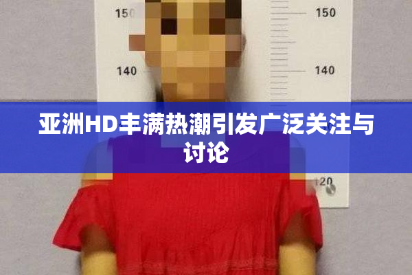 亚洲HD丰满热潮引发广泛关注与讨论