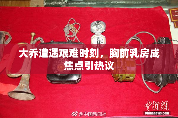 大乔遭遇艰难时刻，胸前乳房成焦点引热议