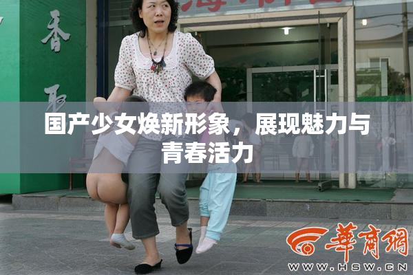 国产少女焕新形象，展现魅力与青春活力