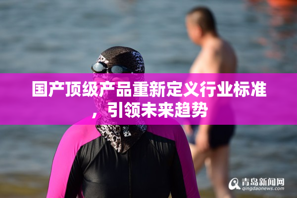 国产顶级产品重新定义行业标准，引领未来趋势