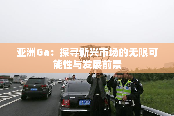 亚洲Ga：探寻新兴市场的无限可能性与发展前景