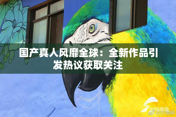 国产真人风靡全球：全新作品引发热议获取关注