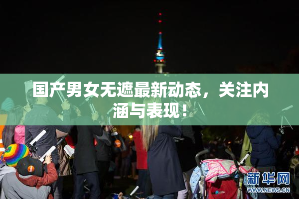 国产男女无遮最新动态，关注内涵与表现！