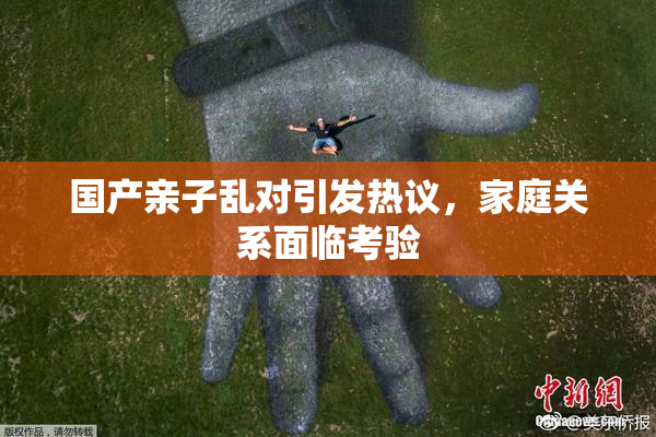 国产亲子乱对引发热议，家庭关系面临考验