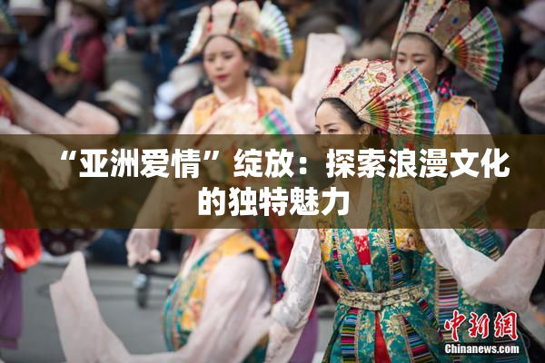 “亚洲爱情”绽放：探索浪漫文化的独特魅力