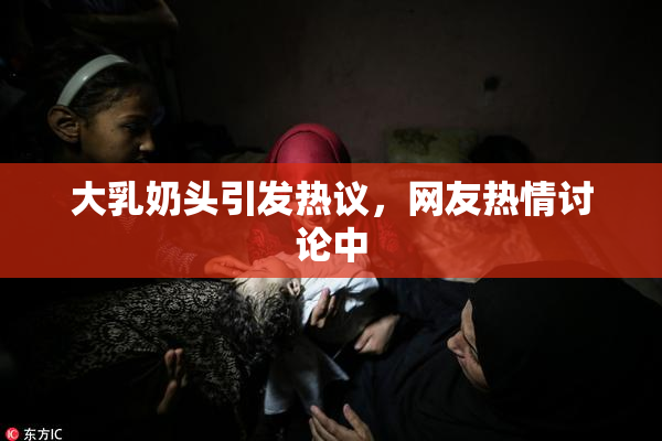 大乳奶头引发热议，网友热情讨论中