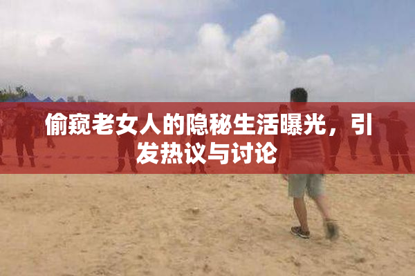 偷窥老女人的隐秘生活曝光，引发热议与讨论