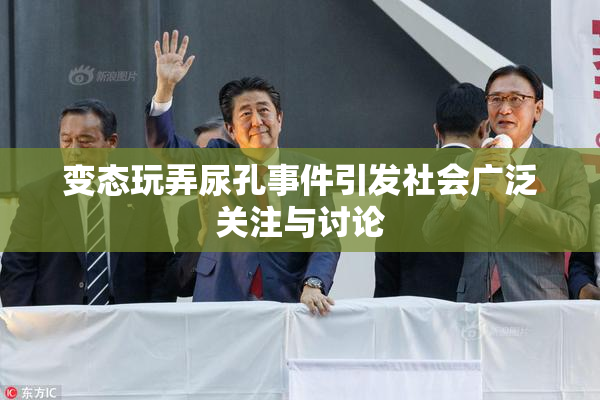 变态玩弄尿孔事件引发社会广泛关注与讨论