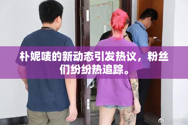 朴妮唛的新动态引发热议，粉丝们纷纷热追踪。