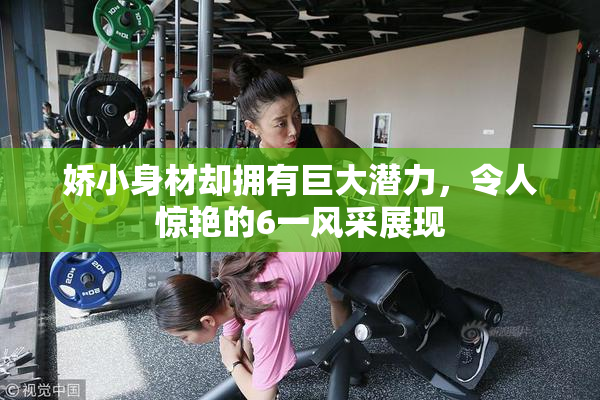 娇小身材却拥有巨大潜力，令人惊艳的6一风采展现