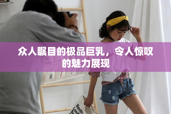 众人瞩目的极品巨乳，令人惊叹的魅力展现
