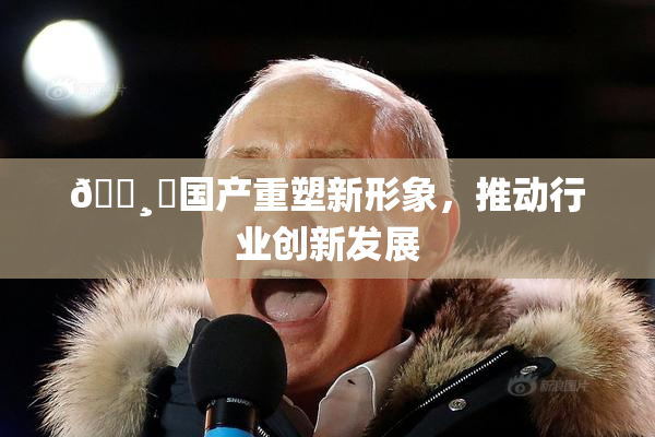 🌸‌国产重塑新形象，推动行业创新发展
