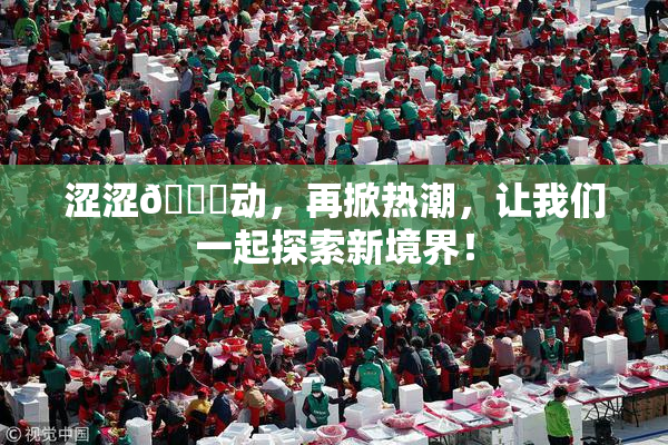 涩涩🔞动，再掀热潮，让我们一起探索新境界！