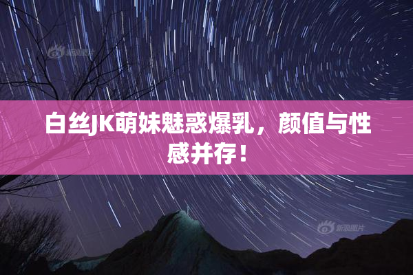 白丝JK萌妹魅惑爆乳，颜值与性感并存！