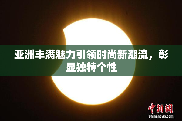 亚洲丰满魅力引领时尚新潮流，彰显独特个性