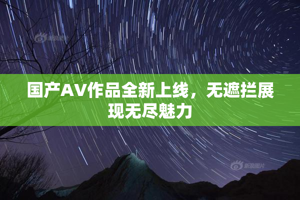 国产AV作品全新上线，无遮拦展现无尽魅力