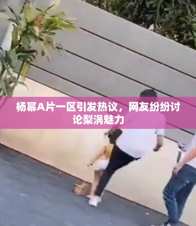 杨幂A片一区引发热议，网友纷纷讨论梨涡魅力