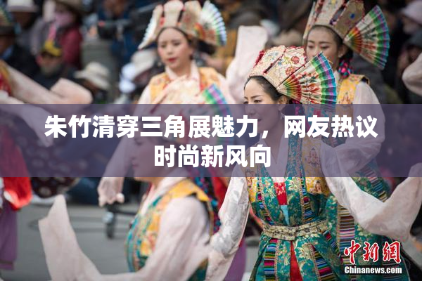 朱竹清穿三角展魅力，网友热议时尚新风向