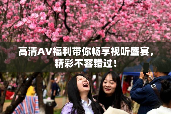 高清AV福利带你畅享视听盛宴，精彩不容错过！