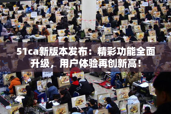 51ca新版本发布：精彩功能全面升级，用户体验再创新高！