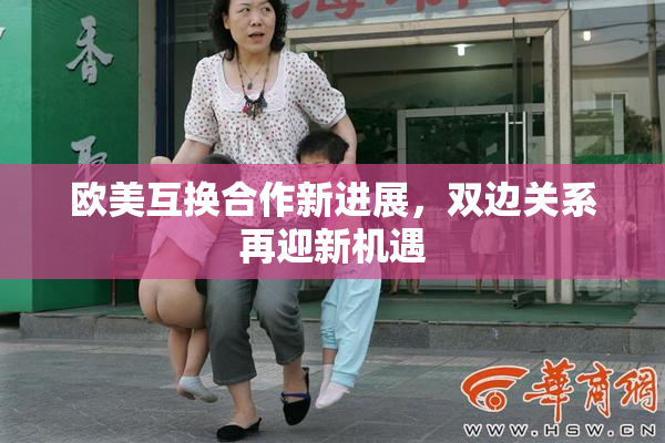 欧美互换合作新进展，双边关系再迎新机遇