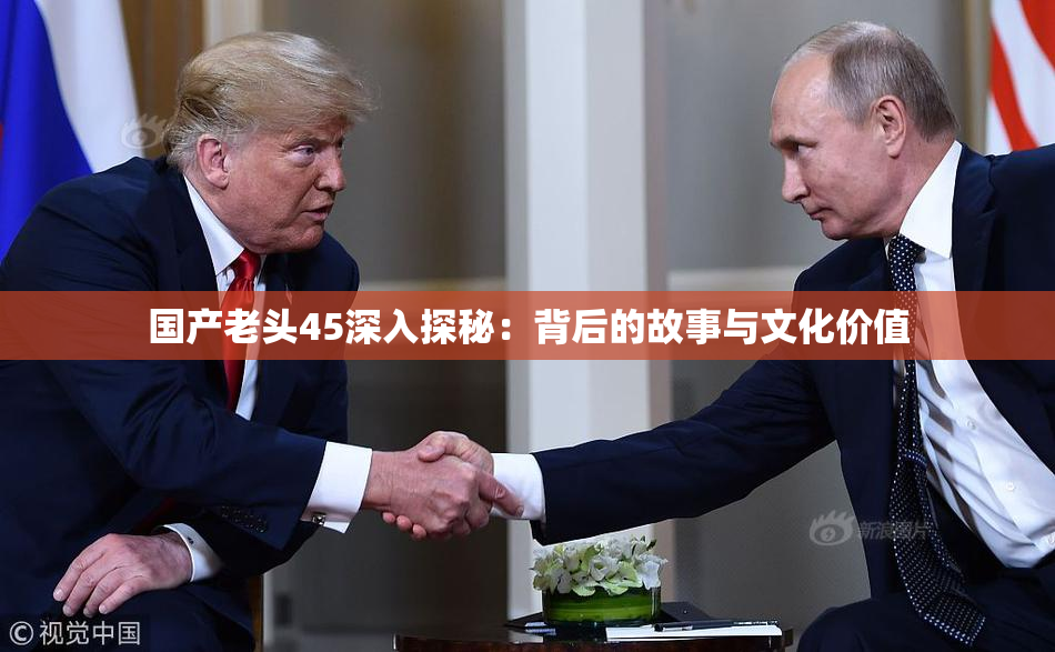 国产老头45深入探秘：背后的故事与文化价值