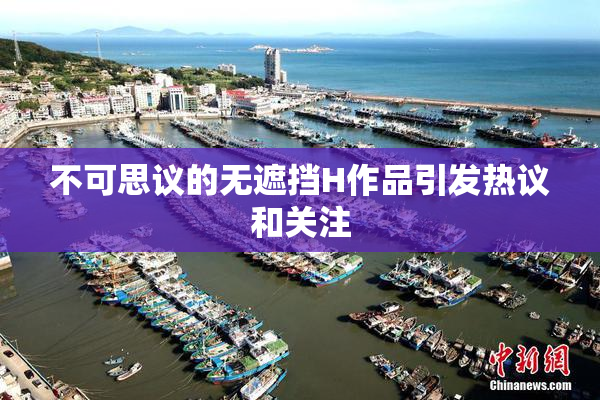 不可思议的无遮挡H作品引发热议和关注