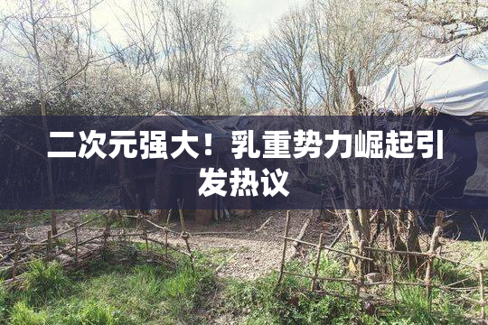 二次元强大！乳重势力崛起引发热议