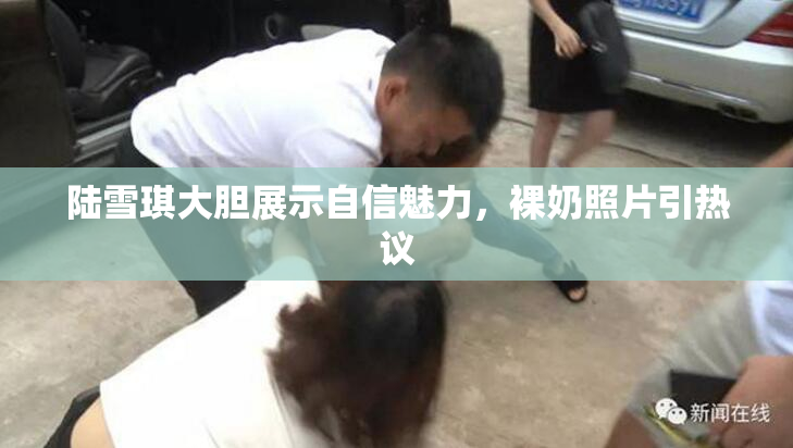 陆雪琪大胆展示自信魅力，裸奶照片引热议