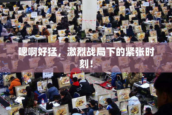 嗯啊好猛，激烈战局下的紧张时刻！