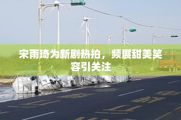 宋雨琦为新剧热拍，频展甜美笑容引关注