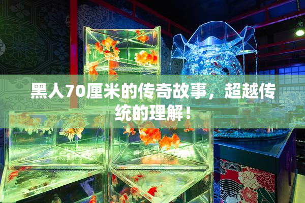 黑人70厘米的传奇故事，超越传统的理解！