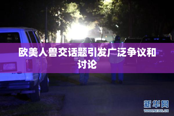 欧美人兽交话题引发广泛争议和讨论