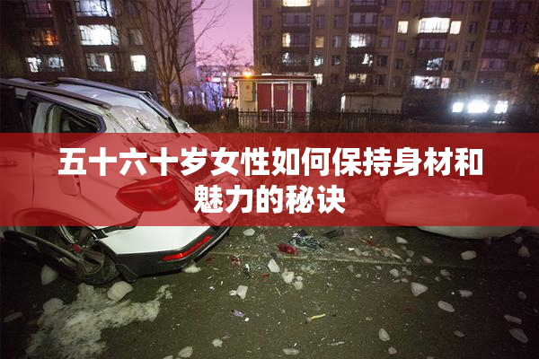 五十六十岁女性如何保持身材和魅力的秘诀