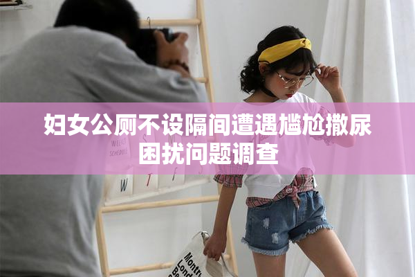 妇女公厕不设隔间遭遇尴尬撒尿困扰问题调查